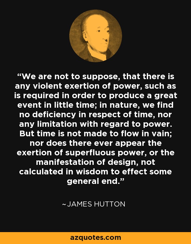 We are not to suppose, that there is any violent exertion of power, such as is required in order to produce a great event in little time; in nature, we find no deficiency in respect of time, nor any limitation with regard to power. But time is not made to flow in vain; nor does there ever appear the exertion of superfluous power, or the manifestation of design, not calculated in wisdom to effect some general end. - James Hutton