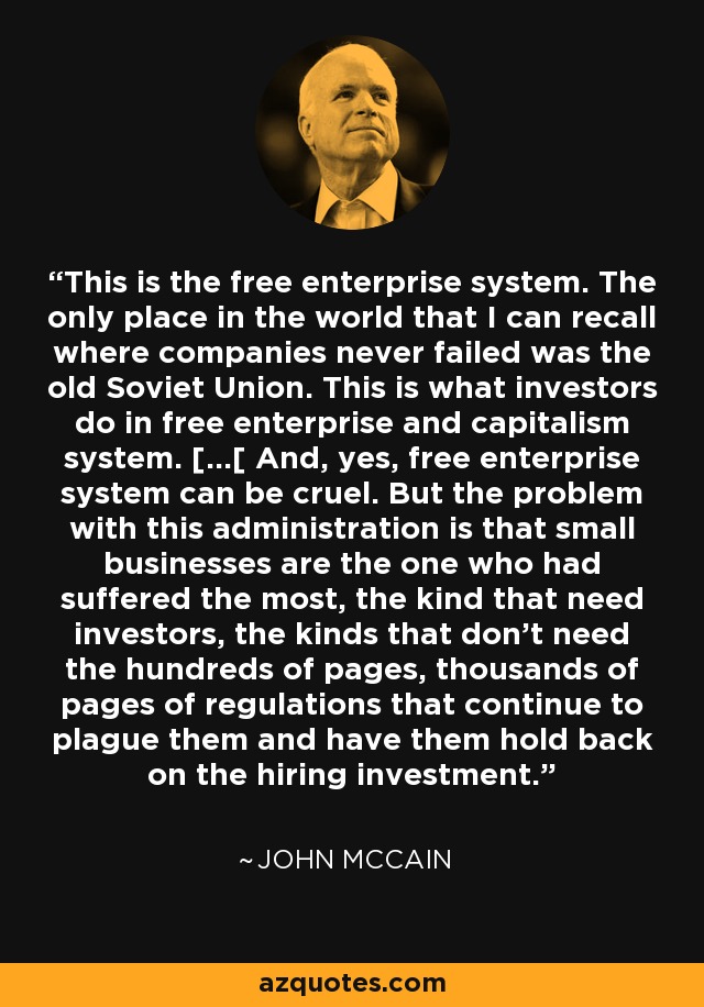 This is the free enterprise system. The only place in the world that I can recall where companies never failed was the old Soviet Union. This is what investors do in free enterprise and capitalism system. [...[ And, yes, free enterprise system can be cruel. But the problem with this administration is that small businesses are the one who had suffered the most, the kind that need investors, the kinds that don't need the hundreds of pages, thousands of pages of regulations that continue to plague them and have them hold back on the hiring investment. - John McCain