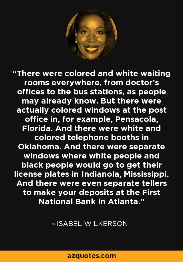 There were colored and white waiting rooms everywhere, from doctor's offices to the bus stations, as people may already know. But there were actually colored windows at the post office in, for example, Pensacola, Florida. And there were white and colored telephone booths in Oklahoma. And there were separate windows where white people and black people would go to get their license plates in Indianola, Mississippi. And there were even separate tellers to make your deposits at the First National Bank in Atlanta. - Isabel Wilkerson