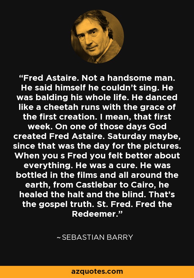 Fred Astaire. Not a handsome man. He said himself he couldn't sing. He was balding his whole life. He danced like a cheetah runs with the grace of the first creation. I mean, that first week. On one of those days God created Fred Astaire. Saturday maybe, since that was the day for the pictures. When you s Fred you felt better about everything. He was a cure. He was bottled in the films and all around the earth, from Castlebar to Cairo, he healed the halt and the blind. That's the gospel truth. St. Fred. Fred the Redeemer. - Sebastian Barry