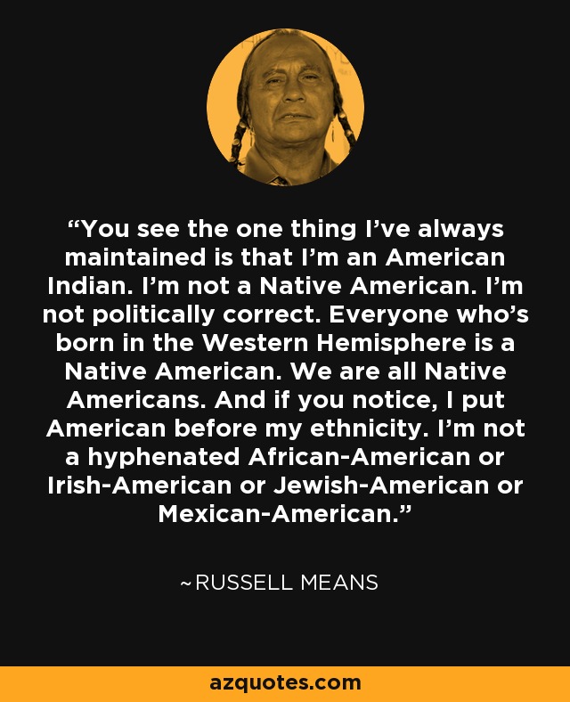 You see the one thing I've always maintained is that I'm an American Indian. I'm not a Native American. I'm not politically correct. Everyone who's born in the Western Hemisphere is a Native American. We are all Native Americans. And if you notice, I put American before my ethnicity. I'm not a hyphenated African-American or Irish-American or Jewish-American or Mexican-American. - Russell Means