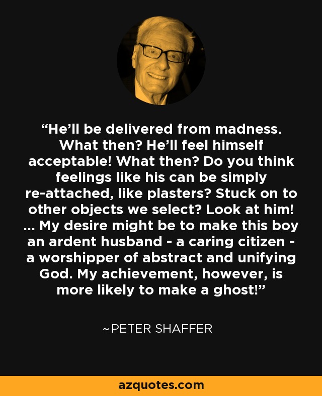 He'll be delivered from madness. What then? He'll feel himself acceptable! What then? Do you think feelings like his can be simply re-attached, like plasters? Stuck on to other objects we select? Look at him! ... My desire might be to make this boy an ardent husband - a caring citizen - a worshipper of abstract and unifying God. My achievement, however, is more likely to make a ghost! - Peter Shaffer