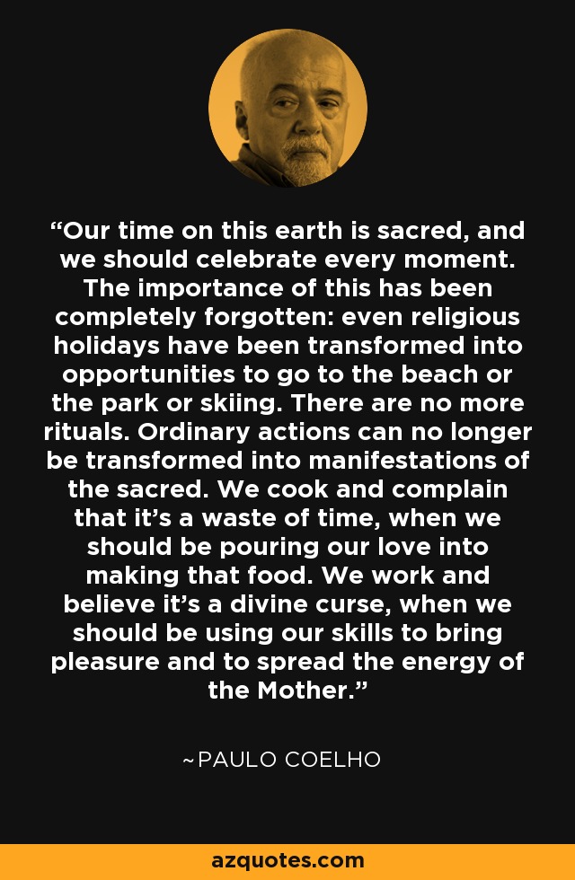 Our time on this earth is sacred, and we should celebrate every moment. The importance of this has been completely forgotten: even religious holidays have been transformed into opportunities to go to the beach or the park or skiing. There are no more rituals. Ordinary actions can no longer be transformed into manifestations of the sacred. We cook and complain that it's a waste of time, when we should be pouring our love into making that food. We work and believe it's a divine curse, when we should be using our skills to bring pleasure and to spread the energy of the Mother. - Paulo Coelho