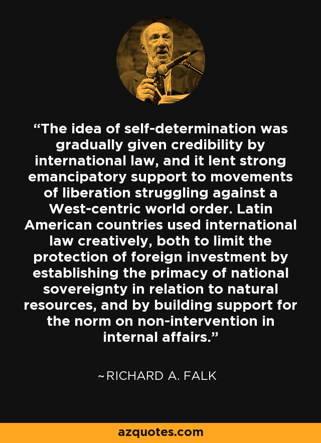 The idea of self-determination was gradually given credibility by international law, and it lent strong emancipatory support to movements of liberation struggling against a West-centric world order. Latin American countries used international law creatively, both to limit the protection of foreign investment by establishing the primacy of national sovereignty in relation to natural resources, and by building support for the norm on non-intervention in internal affairs. - Richard A. Falk