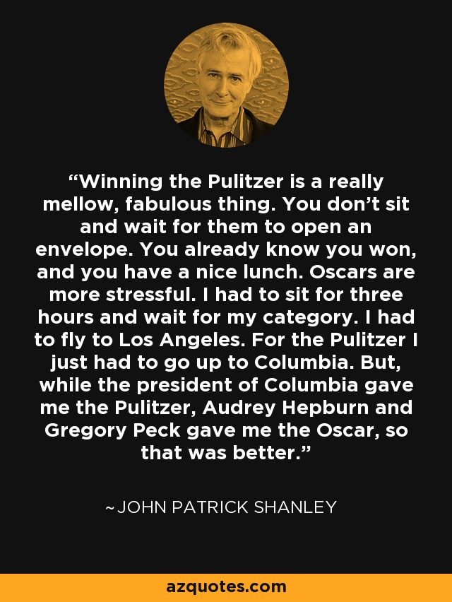 Winning the Pulitzer is a really mellow, fabulous thing. You don't sit and wait for them to open an envelope. You already know you won, and you have a nice lunch. Oscars are more stressful. I had to sit for three hours and wait for my category. I had to fly to Los Angeles. For the Pulitzer I just had to go up to Columbia. But, while the president of Columbia gave me the Pulitzer, Audrey Hepburn and Gregory Peck gave me the Oscar, so that was better. - John Patrick Shanley