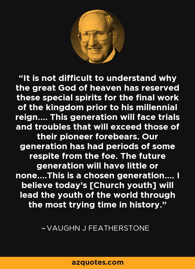 It is not difficult to understand why the great God of heaven has reserved these special spirits for the final work of the kingdom prior to his millennial reign.... This generation will face trials and troubles that will exceed those of their pioneer forebears. Our generation has had periods of some respite from the foe. The future generation will have little or none....This is a chosen generation.... I believe today's [Church youth] will lead the youth of the world through the most trying time in history. - Vaughn J Featherstone