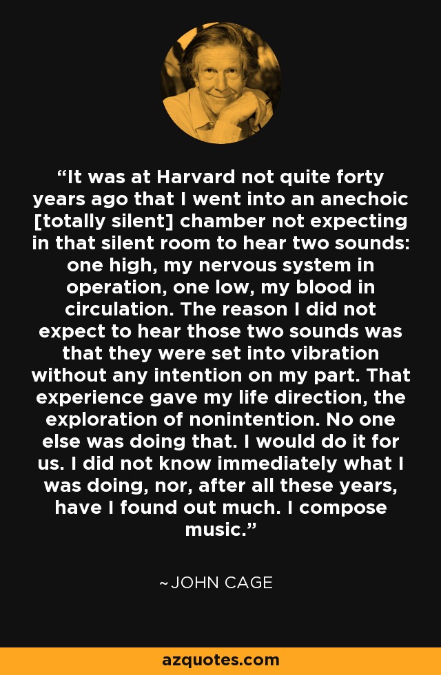 It was at Harvard not quite forty years ago that I went into an anechoic [totally silent] chamber not expecting in that silent room to hear two sounds: one high, my nervous system in operation, one low, my blood in circulation. The reason I did not expect to hear those two sounds was that they were set into vibration without any intention on my part. That experience gave my life direction, the exploration of nonintention. No one else was doing that. I would do it for us. I did not know immediately what I was doing, nor, after all these years, have I found out much. I compose music. - John Cage