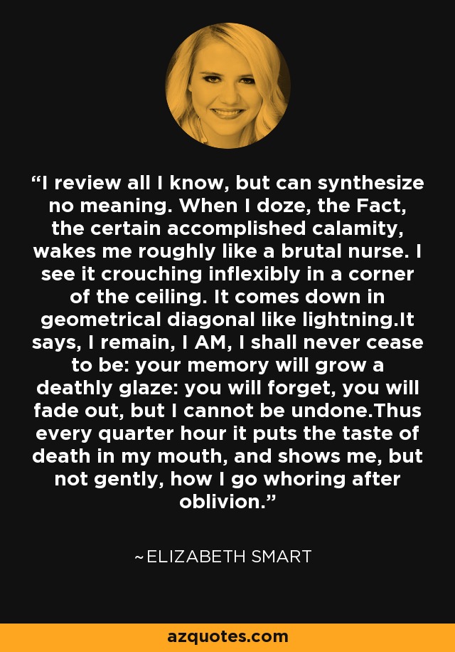 I review all I know, but can synthesize no meaning. When I doze, the Fact, the certain accomplished calamity, wakes me roughly like a brutal nurse. I see it crouching inflexibly in a corner of the ceiling. It comes down in geometrical diagonal like lightning.It says, I remain, I AM, I shall never cease to be: your memory will grow a deathly glaze: you will forget, you will fade out, but I cannot be undone.Thus every quarter hour it puts the taste of death in my mouth, and shows me, but not gently, how I go whoring after oblivion. - Elizabeth Smart