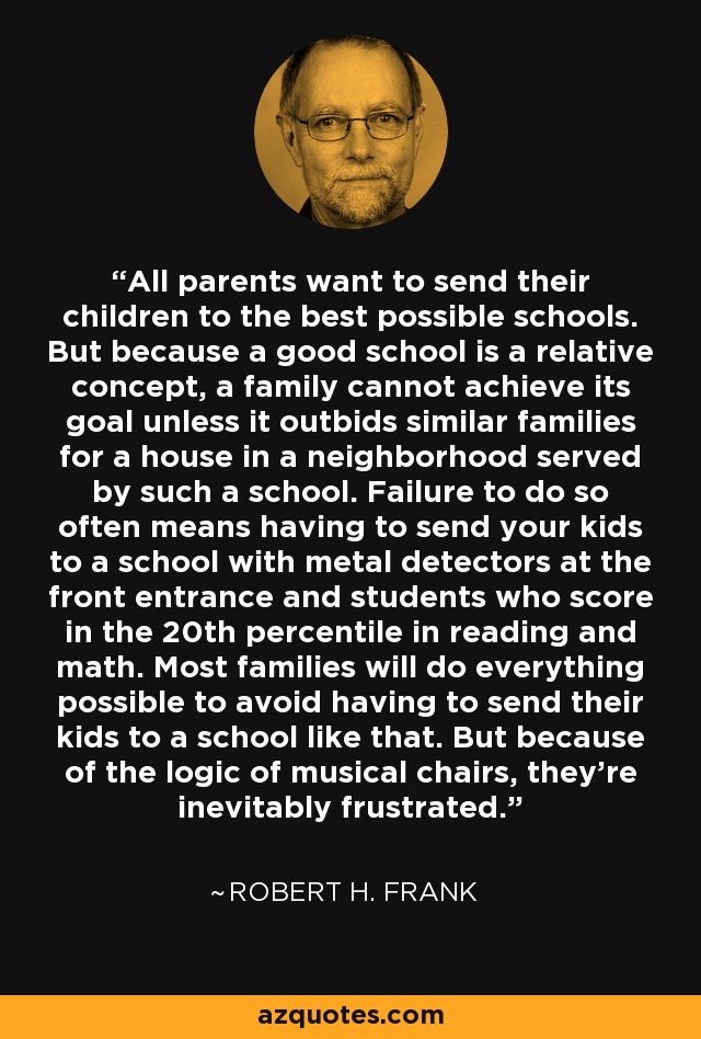 All parents want to send their children to the best possible schools. But because a good school is a relative concept, a family cannot achieve its goal unless it outbids similar families for a house in a neighborhood served by such a school. Failure to do so often means having to send your kids to a school with metal detectors at the front entrance and students who score in the 20th percentile in reading and math. Most families will do everything possible to avoid having to send their kids to a school like that. But because of the logic of musical chairs, they're inevitably frustrated. - Robert H. Frank
