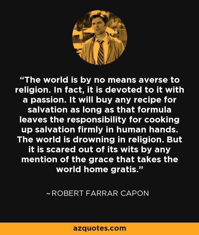 The world is by no means averse to religion. In fact, it is devoted to it with a passion. It will buy any recipe for salvation as long as that formula leaves the responsibility for cooking up salvation firmly in human hands. The world is drowning in religion. But it is scared out of its wits by any mention of the grace that takes the world home gratis. - Robert Farrar Capon