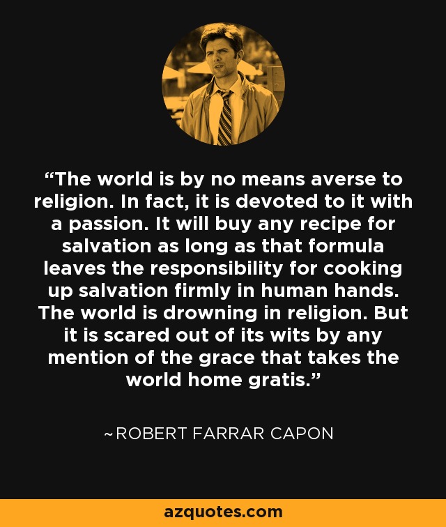 The world is by no means averse to religion. In fact, it is devoted to it with a passion. It will buy any recipe for salvation as long as that formula leaves the responsibility for cooking up salvation firmly in human hands. The world is drowning in religion. But it is scared out of its wits by any mention of the grace that takes the world home gratis. - Robert Farrar Capon