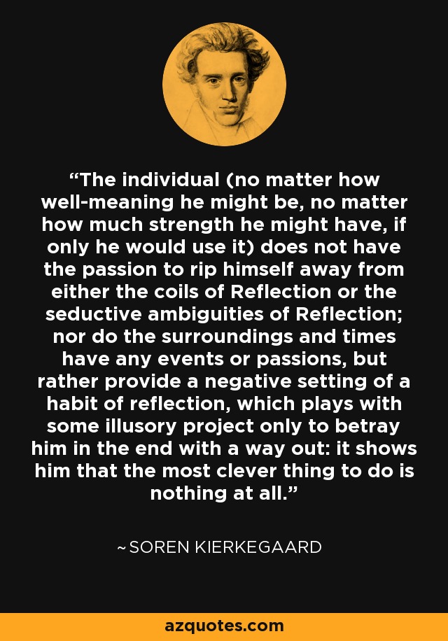 The individual (no matter how well-meaning he might be, no matter how much strength he might have, if only he would use it) does not have the passion to rip himself away from either the coils of Reflection or the seductive ambiguities of Reflection; nor do the surroundings and times have any events or passions, but rather provide a negative setting of a habit of reflection, which plays with some illusory project only to betray him in the end with a way out: it shows him that the most clever thing to do is nothing at all. - Soren Kierkegaard