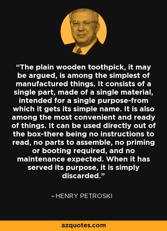 The plain wooden toothpick, it may be argued, is among the simplest of manufactured things. It consists of a single part, made of a single material, intended for a single purpose-from which it gets its simple name. It is also among the most convenient and ready of things. It can be used directly out of the box-there being no instructions to read, no parts to assemble, no priming or booting required, and no maintenance expected. When it has served its purpose, it is simply discarded. - Henry Petroski