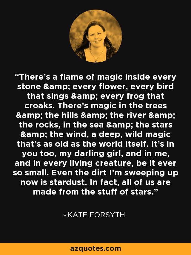 There's a flame of magic inside every stone & every flower, every bird that sings & every frog that croaks. There's magic in the trees & the hills & the river & the rocks, in the sea & the stars & the wind, a deep, wild magic that's as old as the world itself. It's in you too, my darling girl, and in me, and in every living creature, be it ever so small. Even the dirt I'm sweeping up now is stardust. In fact, all of us are made from the stuff of stars. - Kate Forsyth