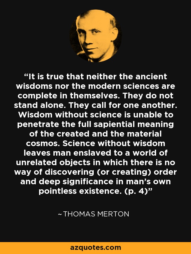 It is true that neither the ancient wisdoms nor the modern sciences are complete in themselves. They do not stand alone. They call for one another. Wisdom without science is unable to penetrate the full sapiential meaning of the created and the material cosmos. Science without wisdom leaves man enslaved to a world of unrelated objects in which there is no way of discovering (or creating) order and deep significance in man's own pointless existence. (p. 4) - Thomas Merton