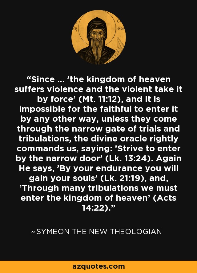 Since ... 'the kingdom of heaven suffers violence and the violent take it by force' (Mt. 11:12), and it is impossible for the faithful to enter it by any other way, unless they come through the narrow gate of trials and tribulations, the divine oracle rightly commands us, saying: 'Strive to enter by the narrow door' (Lk. 13:24). Again He says, 'By your endurance you will gain your souls' (Lk. 21:19), and, 'Through many tribulations we must enter the kingdom of heaven' (Acts 14:22). - Symeon the New Theologian