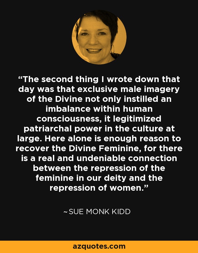 The second thing I wrote down that day was that exclusive male imagery of the Divine not only instilled an imbalance within human consciousness, it legitimized patriarchal power in the culture at large. Here alone is enough reason to recover the Divine Feminine, for there is a real and undeniable connection between the repression of the feminine in our deity and the repression of women. - Sue Monk Kidd