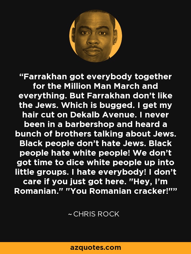 Farrakhan got everybody together for the Million Man March and everything. But Farrakhan don't like the Jews. Which is bugged. I get my hair cut on Dekalb Avenue. I never been in a barbershop and heard a bunch of brothers talking about Jews. Black people don't hate Jews. Black people hate white people! We don't got time to dice white people up into little groups. I hate everybody! I don't care if you just got here. 