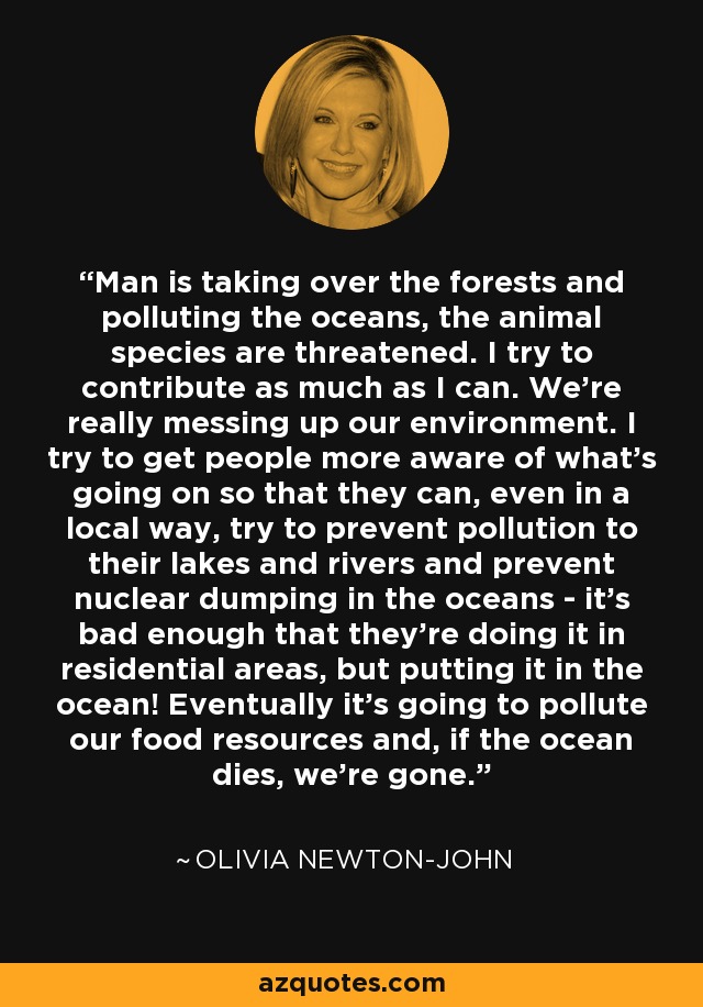 Man is taking over the forests and polluting the oceans, the animal species are threatened. I try to contribute as much as I can. We're really messing up our environment. I try to get people more aware of what's going on so that they can, even in a local way, try to prevent pollution to their lakes and rivers and prevent nuclear dumping in the oceans - it's bad enough that they're doing it in residential areas, but putting it in the ocean! Eventually it's going to pollute our food resources and, if the ocean dies, we're gone. - Olivia Newton-John
