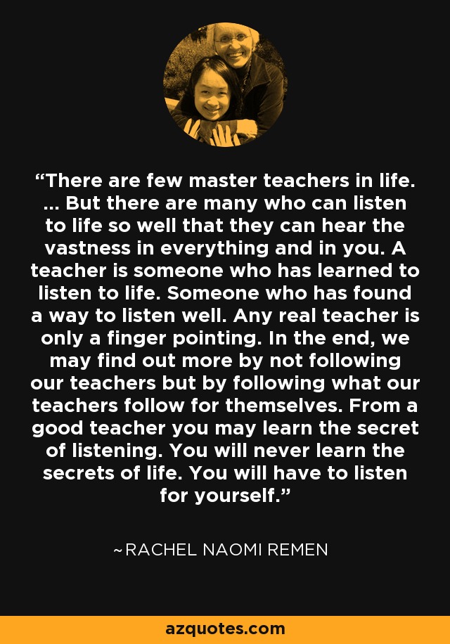 There are few master teachers in life. ... But there are many who can listen to life so well that they can hear the vastness in everything and in you. A teacher is someone who has learned to listen to life. Someone who has found a way to listen well. Any real teacher is only a finger pointing. In the end, we may find out more by not following our teachers but by following what our teachers follow for themselves. From a good teacher you may learn the secret of listening. You will never learn the secrets of life. You will have to listen for yourself. - Rachel Naomi Remen