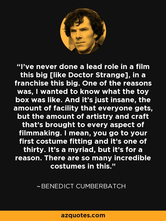 I've never done a lead role in a film this big [like Doctor Strange], in a franchise this big. One of the reasons was, I wanted to know what the toy box was like. And it's just insane, the amount of facility that everyone gets, but the amount of artistry and craft that's brought to every aspect of filmmaking. I mean, you go to your first costume fitting and it's one of thirty. It's a myriad, but it's for a reason. There are so many incredible costumes in this. - Benedict Cumberbatch