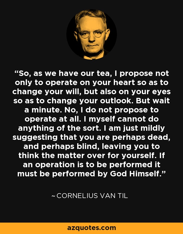 So, as we have our tea, I propose not only to operate on your heart so as to change your will, but also on your eyes so as to change your outlook. But wait a minute. No, I do not propose to operate at all. I myself cannot do anything of the sort. I am just mildly suggesting that you are perhaps dead, and perhaps blind, leaving you to think the matter over for yourself. If an operation is to be performed it must be performed by God Himself. - Cornelius Van Til