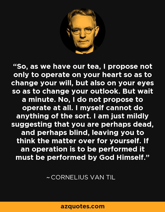 So, as we have our tea, I propose not only to operate on your heart so as to change your will, but also on your eyes so as to change your outlook. But wait a minute. No, I do not propose to operate at all. I myself cannot do anything of the sort. I am just mildly suggesting that you are perhaps dead, and perhaps blind, leaving you to think the matter over for yourself. If an operation is to be performed it must be performed by God Himself. - Cornelius Van Til