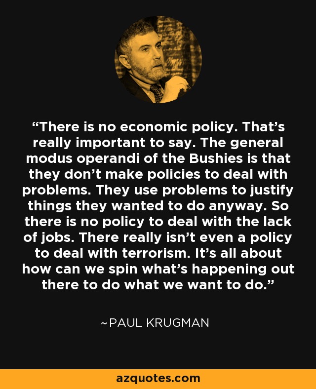 There is no economic policy. That's really important to say. The general modus operandi of the Bushies is that they don't make policies to deal with problems. They use problems to justify things they wanted to do anyway. So there is no policy to deal with the lack of jobs. There really isn't even a policy to deal with terrorism. It's all about how can we spin what's happening out there to do what we want to do. - Paul Krugman