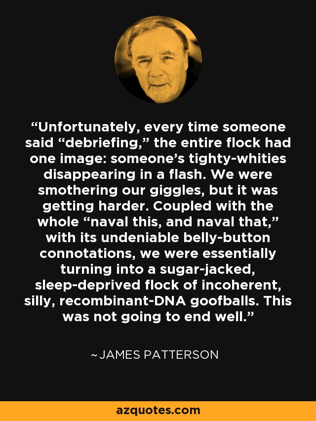 Unfortunately, every time someone said “debriefing,” the entire flock had one image: someone’s tighty-whities disappearing in a flash. We were smothering our giggles, but it was getting harder. Coupled with the whole “naval this, and naval that,” with its undeniable belly-button connotations, we were essentially turning into a sugar-jacked, sleep-deprived flock of incoherent, silly, recombinant-DNA goofballs. This was not going to end well. - James Patterson