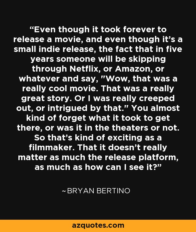 Even though it took forever to release a movie, and even though it's a small indie release, the fact that in five years someone will be skipping through Netflix, or Amazon, or whatever and say, 