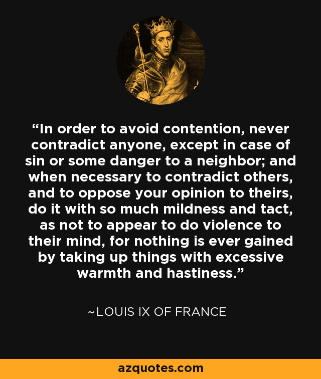 In order to avoid contention, never contradict anyone, except in case of sin or some danger to a neighbor; and when necessary to contradict others, and to oppose your opinion to theirs, do it with so much mildness and tact, as not to appear to do violence to their mind, for nothing is ever gained by taking up things with excessive warmth and hastiness. - Louis IX of France