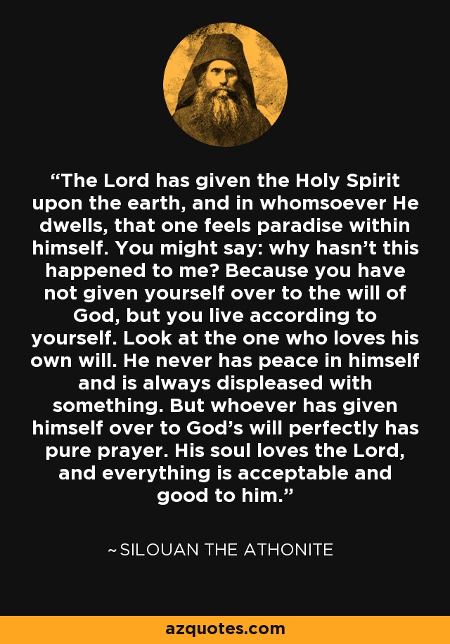 The Lord has given the Holy Spirit upon the earth, and in whomsoever He dwells, that one feels paradise within himself. You might say: why hasn't this happened to me? Because you have not given yourself over to the will of God, but you live according to yourself. Look at the one who loves his own will. He never has peace in himself and is always displeased with something. But whoever has given himself over to God's will perfectly has pure prayer. His soul loves the Lord, and everything is acceptable and good to him. - Silouan the Athonite