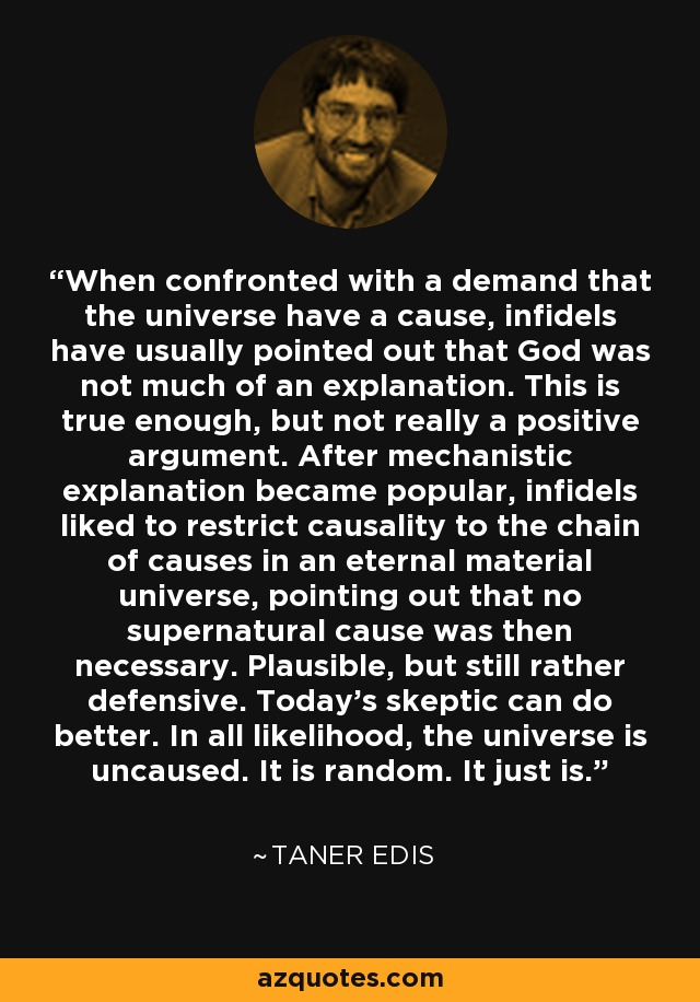 When confronted with a demand that the universe have a cause, infidels have usually pointed out that God was not much of an explanation. This is true enough, but not really a positive argument. After mechanistic explanation became popular, infidels liked to restrict causality to the chain of causes in an eternal material universe, pointing out that no supernatural cause was then necessary. Plausible, but still rather defensive. Today's skeptic can do better. In all likelihood, the universe is uncaused. It is random. It just is. - Taner Edis