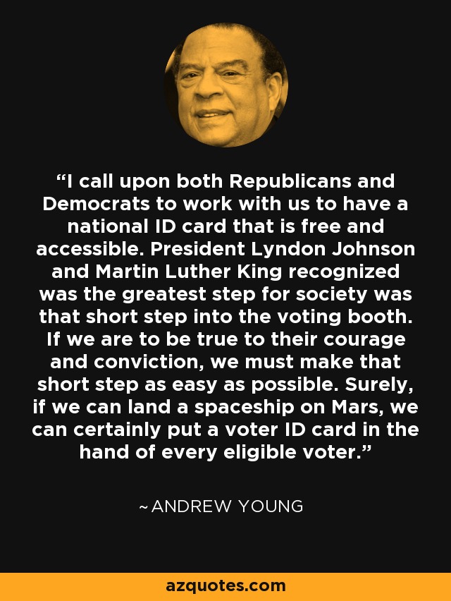 I call upon both Republicans and Democrats to work with us to have a national ID card that is free and accessible. President Lyndon Johnson and Martin Luther King recognized was the greatest step for society was that short step into the voting booth. If we are to be true to their courage and conviction, we must make that short step as easy as possible. Surely, if we can land a spaceship on Mars, we can certainly put a voter ID card in the hand of every eligible voter. - Andrew Young