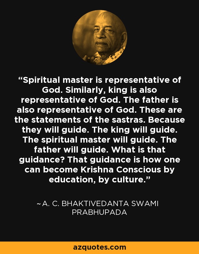 Spiritual master is representative of God. Similarly, king is also representative of God. The father is also representative of God. These are the statements of the sastras. Because they will guide. The king will guide. The spiritual master will guide. The father will guide. What is that guidance? That guidance is how one can become Krishna Conscious by education, by culture. - A. C. Bhaktivedanta Swami Prabhupada