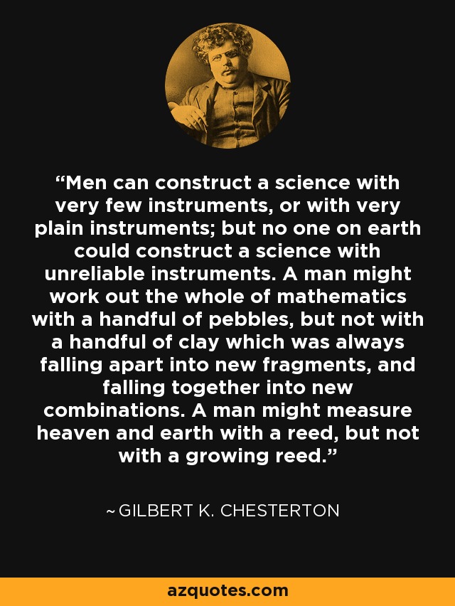 Men can construct a science with very few instruments, or with very plain instruments; but no one on earth could construct a science with unreliable instruments. A man might work out the whole of mathematics with a handful of pebbles, but not with a handful of clay which was always falling apart into new fragments, and falling together into new combinations. A man might measure heaven and earth with a reed, but not with a growing reed. - Gilbert K. Chesterton