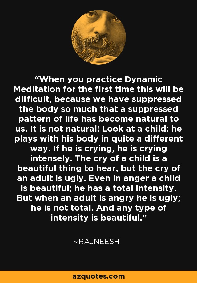 When you practice Dynamic Meditation for the first time this will be difficult, because we have suppressed the body so much that a suppressed pattern of life has become natural to us. It is not natural! Look at a child: he plays with his body in quite a different way. If he is crying, he is crying intensely. The cry of a child is a beautiful thing to hear, but the cry of an adult is ugly. Even in anger a child is beautiful; he has a total intensity. But when an adult is angry he is ugly; he is not total. And any type of intensity is beautiful. - Rajneesh