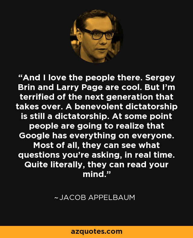 And I love the people there. Sergey Brin and Larry Page are cool. But I'm terrified of the next generation that takes over. A benevolent dictatorship is still a dictatorship. At some point people are going to realize that Google has everything on everyone. Most of all, they can see what questions you're asking, in real time. Quite literally, they can read your mind. - Jacob Appelbaum