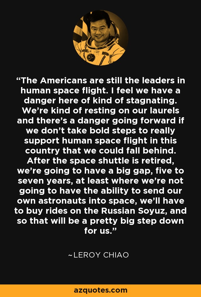 The Americans are still the leaders in human space flight. I feel we have a danger here of kind of stagnating. We're kind of resting on our laurels and there's a danger going forward if we don't take bold steps to really support human space flight in this country that we could fall behind. After the space shuttle is retired, we're going to have a big gap, five to seven years, at least where we're not going to have the ability to send our own astronauts into space, we'll have to buy rides on the Russian Soyuz, and so that will be a pretty big step down for us. - Leroy Chiao