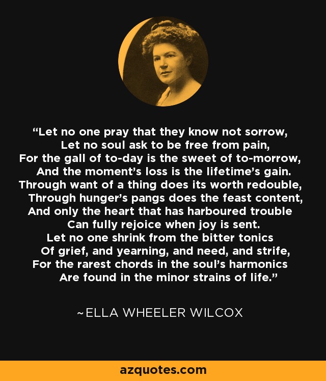 Let no one pray that they know not sorrow, Let no soul ask to be free from pain, For the gall of to-day is the sweet of to-morrow, And the moment's loss is the lifetime's gain. Through want of a thing does its worth redouble, Through hunger's pangs does the feast content, And only the heart that has harboured trouble Can fully rejoice when joy is sent. Let no one shrink from the bitter tonics Of grief, and yearning, and need, and strife, For the rarest chords in the soul's harmonics Are found in the minor strains of life. - Ella Wheeler Wilcox