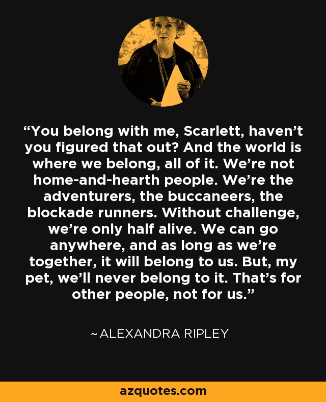 You belong with me, Scarlett, haven't you figured that out? And the world is where we belong, all of it. We're not home-and-hearth people. We're the adventurers, the buccaneers, the blockade runners. Without challenge, we're only half alive. We can go anywhere, and as long as we're together, it will belong to us. But, my pet, we'll never belong to it. That's for other people, not for us. - Alexandra Ripley