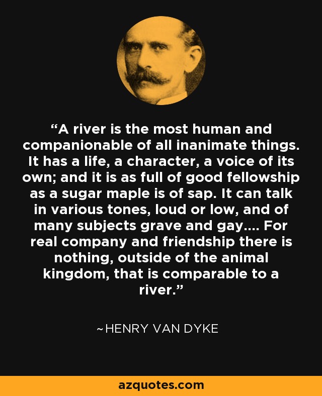 A river is the most human and companionable of all inanimate things. It has a life, a character, a voice of its own; and it is as full of good fellowship as a sugar maple is of sap. It can talk in various tones, loud or low, and of many subjects grave and gay.... For real company and friendship there is nothing, outside of the animal kingdom, that is comparable to a river. - Henry Van Dyke