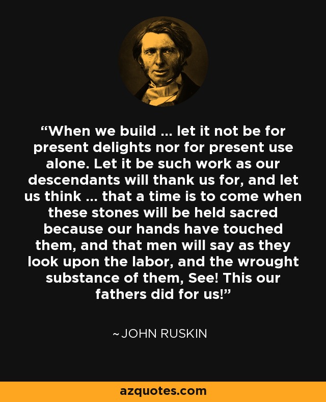 When we build ... let it not be for present delights nor for present use alone. Let it be such work as our descendants will thank us for, and let us think ... that a time is to come when these stones will be held sacred because our hands have touched them, and that men will say as they look upon the labor, and the wrought substance of them, See! This our fathers did for us! - John Ruskin