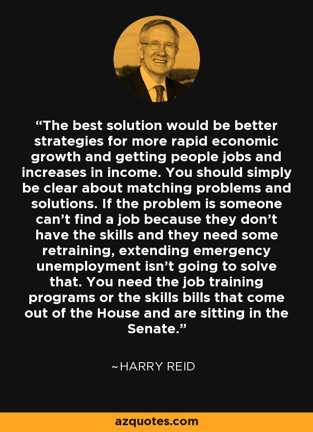 The best solution would be better strategies for more rapid economic growth and getting people jobs and increases in income. You should simply be clear about matching problems and solutions. If the problem is someone can't find a job because they don't have the skills and they need some retraining, extending emergency unemployment isn't going to solve that. You need the job training programs or the skills bills that come out of the House and are sitting in the Senate. - Harry Reid
