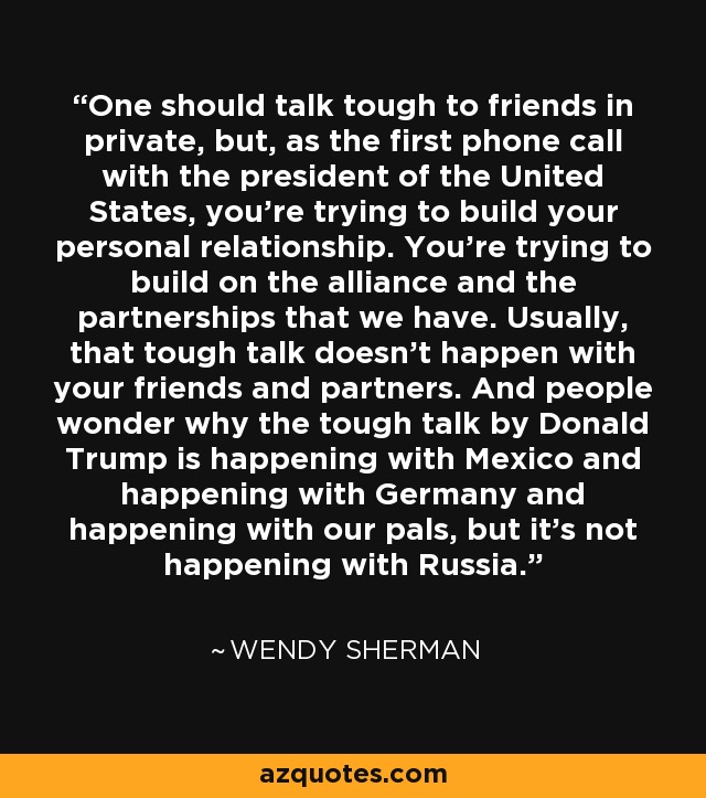 One should talk tough to friends in private, but, as the first phone call with the president of the United States, you're trying to build your personal relationship. You're trying to build on the alliance and the partnerships that we have. Usually, that tough talk doesn't happen with your friends and partners. And people wonder why the tough talk by Donald Trump is happening with Mexico and happening with Germany and happening with our pals, but it's not happening with Russia. - Wendy Sherman