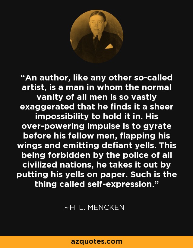 An author, like any other so-called artist, is a man in whom the normal vanity of all men is so vastly exaggerated that he finds it a sheer impossibility to hold it in. His over-powering impulse is to gyrate before his fellow men, flapping his wings and emitting defiant yells. This being forbidden by the police of all civilized nations, he takes it out by putting his yells on paper. Such is the thing called self-expression. - H. L. Mencken
