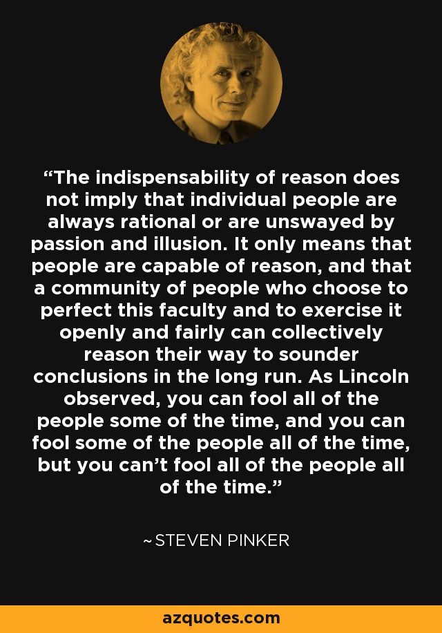 The indispensability of reason does not imply that individual people are always rational or are unswayed by passion and illusion. It only means that people are capable of reason, and that a community of people who choose to perfect this faculty and to exercise it openly and fairly can collectively reason their way to sounder conclusions in the long run. As Lincoln observed, you can fool all of the people some of the time, and you can fool some of the people all of the time, but you can't fool all of the people all of the time. - Steven Pinker