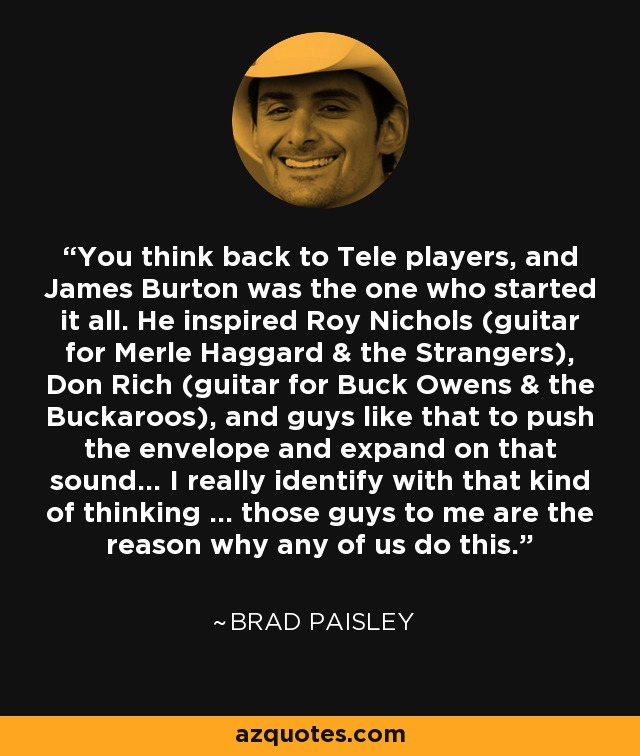 You think back to Tele players, and James Burton was the one who started it all. He inspired Roy Nichols (guitar for Merle Haggard & the Strangers), Don Rich (guitar for Buck Owens & the Buckaroos), and guys like that to push the envelope and expand on that sound... I really identify with that kind of thinking ... those guys to me are the reason why any of us do this. - Brad Paisley