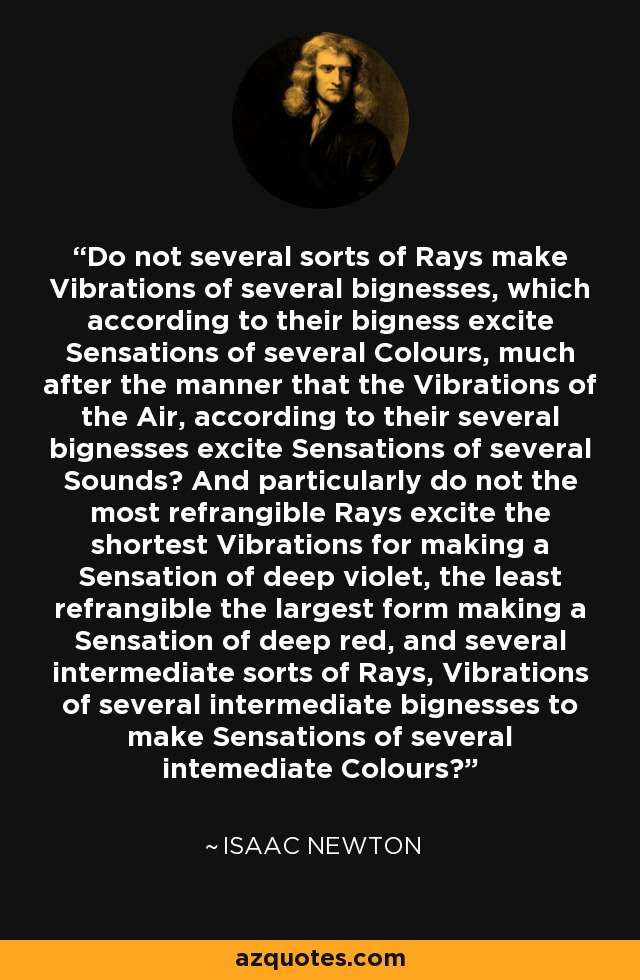 Do not several sorts of Rays make Vibrations of several bignesses, which according to their bigness excite Sensations of several Colours, much after the manner that the Vibrations of the Air, according to their several bignesses excite Sensations of several Sounds? And particularly do not the most refrangible Rays excite the shortest Vibrations for making a Sensation of deep violet, the least refrangible the largest form making a Sensation of deep red, and several intermediate sorts of Rays, Vibrations of several intermediate bignesses to make Sensations of several intemediate Colours? - Isaac Newton