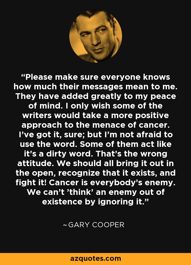Please make sure everyone knows how much their messages mean to me. They have added greatly to my peace of mind. I only wish some of the writers would take a more positive approach to the menace of cancer. I've got it, sure; but I'm not afraid to use the word. Some of them act like it's a dirty word. That's the wrong attitude. We should all bring it out in the open, recognize that it exists, and fight it! Cancer is everybody's enemy. We can't 'think' an enemy out of existence by ignoring it. - Gary Cooper